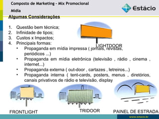 Composto de Marketing –– MMiixx PPrroommoocciioonnaall 
MMííddiiaa 
Algumas Considerações 
1. Questão bem técnica; 
2. Infinidade de tipos; 
3. Custos x Impactos; 
4. Principais formas: 
LIGHTDOOR 
• Propaganda em mídia impressa ( jornais, revistas, 
periódicos ...) 
• Propaganda em mídia eletrônica (televisão , rádio , cinema , 
internet...) 
• Propaganda externa ( out-door , cartazes , letreiros...) 
• Propaganda interna ( tent-cards, posters, menus , diretórios, 
canais privativos de rádio e televisão, displays...) 
FRONTLIGHT TRIDOOR PAINEL DE ESTRADA 
 