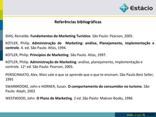 RReeffeerrêênncciiaass bbiibblliiooggrrááffiiccaass 
DIAS, Reinaldo. Fundamentos do Marketing Turístico. São Paulo: Pearson, 2005. 
KOTLER, Philip. Administração de Marketing: análise, Planejamento, implementação e 
controle. 4. ed. São Paulo: Atlas, 1994. 
KOTLER, Philip. Princípios de Marketing. São Paulo. Atlas, 1997. 
KOTLER, Philip. Administração de Marketing: análise, planejamento, implementação e 
controle. 12a 
Bahia, Brasil 
. 
ed. São Paulo: Pearson, 2005. 
PERISCINAATO, Alex. Mais vale o que se aprende que o que te ensinam. São Paulo:Best Seller, 
1995 
SWARBROOKE, John e HORNER, Susan. O comportamento do consumidor no turismo. São 
Paulo: Aleph, 2002 
WESTWOOD, John. O Plano de Marketing. 2 ed. São Paolo: Makron Books, 1996 
