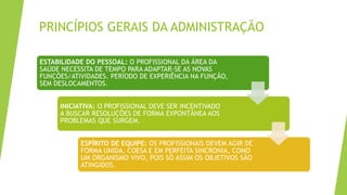 PRINCÍPIOS GERAIS DA ADMINISTRAÇÃO
ESTABILIDADE DO PESSOAL: O PROFISSIONAL DA ÁREA DA
SAÚDE NECESSITA DE TEMPO PARA ADAPTAR-SE AS NOVAS
FUNÇÕES/ATIVIDADES. PERÍODO DE EXPERIÊNCIA NA FUNÇÃO,
SEM DESLOCAMENTOS.
INICIATIVA: O PROFISSIONAL DEVE SER INCENTIVADO
A BUSCAR RESOLUÇÕES DE FORMA EXPONTÂNEA AOS
PROBLEMAS QUE SURGEM.
ESPÍRITO DE EQUIPE: OS PROFISSIONAIS DEVEM AGIR DE
FORMA UNIDA, COESA E EM PERFEITA SINCRONIA, COMO
UM ORGANISMO VIVO, POIS SÓ ASSIM OS OBJETIVOS SÃO
ATINGIDOS.
 