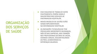 ORGANIZAÇÃO
DOS SERVIÇOS
DE SAÚDE
 ESSE ESQUEMA DE TRABALHO SOFRE
ESGOTAMENTO, PORÉM AINDA É
MAJORITÁRIO NOS SERVIÇOS DE
ENFERMAGEM HOSPITALAR.
 NOVOS MODELOS DE GESTÃO ESTÃO
SENDO IMPLEMENTADOS
NA ENFERMAGEM HOSPITALAR.
 AS INOVAÇÕES TECNOLÓGICAS TEM
PROVOCADO IMPORTANTES MUDANÇAS,
NÃO SÓ NAS EMPRESAS, MAS TAMBÉM
NOS PROFISSIONAIS DA ÁREA DE SAÚDE,
CRIANDO CARGOS, DESCONTINUANDO
OUTROS, AUMENTANDO AS
DIFERENÇAS SALARIAIS.
 