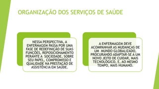 ORGANIZAÇÃO DOS SERVIÇOS DE SAÚDE
NESSA PERSPECTIVA, A
ENFERMAGEM PASSA POR UMA
FASE DE REDEFINIÇÃO DE SUAS
FUNÇÕES, REPOSICIONAMENTO
PERANTE A SOCIEDADE, SOBRE
SEU PAPEL, COMPROMISSO E
QUALIDADE NA PRESTAÇÃO DE
ASSISTÊNCIA EM SAÚDE.
A ENFERMAGEM DEVE
ACOMPANHAR AS MUDANÇAS DE
UM MUNDO GLOBALIZADO,
PROCURANDO ADAPTAR-SE A UM
NOVO JEITO DE CUIDAR, MAIS
TECNOLÓGICO, E, AO MESMO
TEMPO, MAIS HUMANO.
 