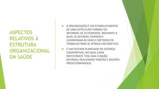 ASPECTOS
RELATIVOS À
ESTRUTURA
ORGANIZACIONAL
EM SAÚDE
 A ORGANIZAÇÃO É UM ESTABELECIMENTO
DE UMA ESTRUTURA FORMAL OU
INFORMAL DE AUTORIDADE, MEDIANTE A
QUAL SE DEFINEM, DISPOEM E
COORDENAM AS FASES E MÉTODOS DE
TRABALHO PARA SE ATINGIR UM OBJETIVO.
 É UM SISTEMA PLANEJADO DE ESFORÇO
COOPERATIVO, NO QUAL CADA
PARTICIPANTE TEM UMA FUNÇÃO
DEFINIDA, REALIZANDO TAREFAS E DEVERES
PREDETERMINADOS.
 