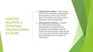 ASPECTOS
RELATIVOS À
ESTRUTURA
ORGANIZACIONAL
EM SAÚDE
 ORGANIZAÇÃO FORMAL: É UM SISTEMA
ESTRUTURAL, PLANEJADO, FORMALIZADO
OFICIALMENTE, AQUELE QUE ESTÁ NO
PAPEL. DETERMINA O QUE CADA UM FAZ
DENTRO DE CADA ORGANIZAÇÃO.
 ORGANIZAÇÃO INFORMAL: SITUAÇÕES
QUE NÃO FORAM PLANEJADAS
FORMALMENTE. DECORRENTE DAS
INTERAÇÕES ESPONTÂNEAS ENTRE OS
ATORES DA ORGANIZAÇÃO, SURGE MUITAS
VEZES PELO FATO DA ESTRUTURA FORMAL
AGIR LENTAMENTE EM SITUAÇÕES DE
EMERGÊNCIA.
 