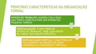 PRINCIPAIS CARACTERÍSTICAS DA ORGANIZAÇÃO
FORMAL
DIVISÃO DO TRABALHO: MANEIRA COM A QUAL
UMA TAREFA COMPLEXA PODE SER DIVIDIDA EM
PEQUENAS TAREFAS.
ESPECIALIZAÇÃO: É UMA FORMA DE
DIVISÃO DO TRABALHO, ONDE CADA ÓRGÃO
OU CARGO TEM FUNÇÃO ESPECÍFICA.
ESPECIALIZAÇÃO VERTICAL: CARACTERIZA-SE
PELO AUMENTO DO NÚMERO DE NÍVEIS
HIERÁRQUICOS (CRESCIMENTO VERTICAL).
 
