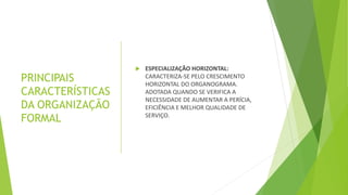 PRINCIPAIS
CARACTERÍSTICAS
DA ORGANIZAÇÃO
FORMAL
 ESPECIALIZAÇÃO HORIZONTAL:
CARACTERIZA-SE PELO CRESCIMENTO
HORIZONTAL DO ORGANOGRAMA.
ADOTADA QUANDO SE VERIFICA A
NECESSIDADE DE AUMENTAR A PERÍCIA,
EFICIÊNCIA E MELHOR QUALIDADE DE
SERVIÇO.
 