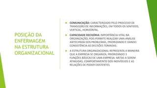 POSIÇÃO DA
ENFERMAGEM
NA ESTRUTURA
ORGANIZACIONAL
 COMUNICAÇÃO: CARACTERIZADO PELO PROCESSO DE
TRANSISSÃO DE INFORMAÇÕES, EM TODOS OS SENTIDOS,
VERTICAL, HORIZONTAL.
 CAPACIDADE DECISÓRIA: IMPORTÂNCIA VITAL NA
ORGANIZAÇÃO, POIS PERMITE REALIZAR UMA ANÁLISE
ANTECIPADA DOS PROBLEMAS, PRIORIZANDO E DANDO
CONSISTÊNCIA AS DECISÕES TOMADAS.
 A ESTRUTURA ORGANIZACIONAL REPRESENTA A MANEIRA
QUE A EMPRESA SE ORGANIZA, PRIORIZANDO 3
FUNÇÕES BÁSICAS DE UMA EMPRESA: METAS A SEREM
ATINGIDAS, COMPORTAMENTO DOS INDIVÍDUOS E AS
RELAÇÕES DE PODER EXISTENTES.
 