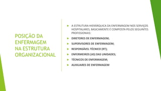 POSIÇÃO DA
ENFERMAGEM
NA ESTRUTURA
ORGANIZACIONAL
 A ESTRUTURA HIERÁRQUICA DA ENFERMAGEM NOS SERVIÇOS
HOSPITALARES, BASICAMENTE É COMPOSTA PELOS SEGUINTES
PROFISSIONAIS:
 DIRETORES DE ENFERMAGEM;
 SUPERVISORES DE ENFERMAGEM;
 RESPONSÁVEL TÉCNICO (RT);
 ENFERMEIROS (AS) DAS UNIDADES;
 TÉCNICOS DE ENFERMAGEM;
 AUXILIARES DE ENFERMAGEM
 