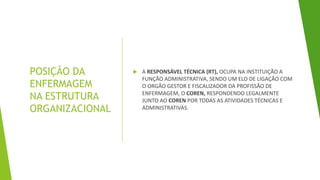 POSIÇÃO DA
ENFERMAGEM
NA ESTRUTURA
ORGANIZACIONAL
 A RESPONSÁVEL TÉCNICA (RT), OCUPA NA INSTITUIÇÃO A
FUNÇÃO ADMINISTRATIVA, SENDO UM ELO DE LIGAÇÃO COM
O ORGÃO GESTOR E FISCALIZADOR DA PROFISSÃO DE
ENFERMAGEM, O COREN, RESPONDENDO LEGALMENTE
JUNTO AO COREN POR TODAS AS ATIVIDADES TÉCNICAS E
ADMINISTRATIVAS.
 