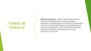 FORMAS DE
TRABALHO
 MÉTODO FUNCIONAL: CONSISTE NA DISTRIBUIÇÃO DAS
TAREFAS RELACIONADAS AOS CUIDADOS ENTRE OS
DIFERENTES COLABORADORES DA EQUIPE DE ENFERMAGEM.
O PROCESSO É FRACIONADO EBTRE OS COLABORADORES E
CADA UM É RESPONSÁVEL POR UMA PARTE DA EXECUÇÃO.
TAREFAS PREVIAMENTE DEFINIDAS QUANTO A SUA
SEQUÊNCIA E EXECUÇÃO.
 