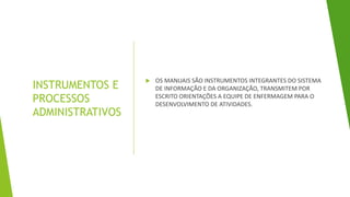 INSTRUMENTOS E
PROCESSOS
ADMINISTRATIVOS
 OS MANUAIS SÃO INSTRUMENTOS INTEGRANTES DO SISTEMA
DE INFORMAÇÃO E DA ORGANIZAÇÃO, TRANSMITEM POR
ESCRITO ORIENTAÇÕES A EQUIPE DE ENFERMAGEM PARA O
DESENVOLVIMENTO DE ATIVIDADES.
 