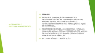 INSTRUMENTOS E
PROCESSOS ADMINISTRATIVOS
 MANUAIS:
 ENTENDE-SE POR MANUAL DE ENFERMAGEM O
INSTRUMENTO QUE REÚNE, DE FORMA SISTEMATIZADA,
NORMAS, ROTINAS, PROCEDIMENTOS E OUTRAS
INFORMAÇÕES NECESSÁRIAS PARA A EXECUÇÃO DAS AÇÕES
DE ENFERMAGEM.
 PODEM SER DIVIDIDAS DE ACORDO COM SUA FINALIDADE:
MANUAL DE NORMAS, ROTINAS E PROCEDIMENTOS, MANUAL
DE EDUCAÇÃO EM SERVIÇO, MANUAL DE FUNCIONÁRIOS,
MANUAL DE FORMULÁRIOS, ETC.
 ESCLARECE DÚVIDAS E ORIENTA AÇÕES.
 