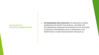 INSTRUMENTOS E
PROCESSOS ADMINISTRATIVOS
 DETERMINAÇÃO DOS ASSUNTOS: OS ASSUNTOS A SEREM
ABORDADOS NO RESPECTIVO MANUAL, DEVERÃO SER
DETERMINADOS COM BASE NO DIAGNÓSTICO DA SITUAÇÃO
LEVANTADA, DESCOBRINDO QUAL O PROBLEMA A SER
ENFRENTADO E COMO POSSIVELMENTE RESOLVÊ-LO.
 