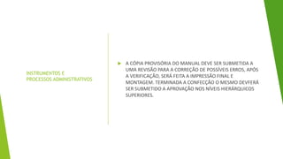 INSTRUMENTOS E
PROCESSOS ADMINISTRATIVOS
 A CÓPIA PROVISÓRIA DO MANUAL DEVE SER SUBMETIDA A
UMA REVISÃO PARA A CORREÇÃO DE POSSÍVEIS ERROS, APÓS
A VERIFICAÇÃO, SERÁ FEITA A IMPRESSÃO FINAL E
MONTAGEM. TERMINADA A CONFECÇÃO O MESMO DEVFERÁ
SER SUBMETIDO A APROVAÇÃO NOS NÍVEIS HIERÁRQUICOS
SUPERIORES.
 