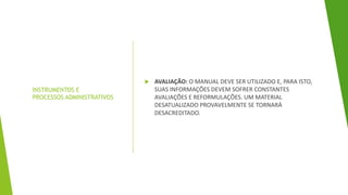 INSTRUMENTOS E
PROCESSOS ADMINISTRATIVOS
 AVALIAÇÃO: O MANUAL DEVE SER UTILIZADO E, PARA ISTO,
SUAS INFORMAÇÕES DEVEM SOFRER CONSTANTES
AVALIAÇÕES E REFORMULAÇÕES. UM MATERIAL
DESATUALIZADO PROVAVELMENTE SE TORNARÁ
DESACREDITADO.
 