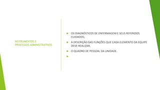 INSTRUMENTOS E
PROCESSOS ADMINISTRATIVOS
 OS DIAGNÓSTICOS DE ENFERMAGEM E SEUS REFERIDOS
CUIDADOS;
 A DESCRIÇÃO DAS FUNÇÕES QUE CADA ELEMENTO DA EQUIPE
DEVE REALIZAR;
 O QUADRO DE PESSOAL DA UNIDADE.

 