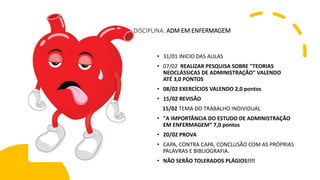DIDISCIPLINA: ADM EM ENFERMAGEM
• 31/01 INICIO DAS AULAS
• 07/02 REALIZAR PESQUISA SOBRE "TEORIAS
NEOCLÁSSICAS DE ADMINISTRAÇÃO" VALENDO
ATÉ 3,0 PONTOS
• 08/02 EXERCÍCIOS VALENDO 2,0 pontos
• 15/02 REVISÃO
15/02 TEMA DO TRABALHO INDIVIDUAL
• "A IMPORTÂNCIA DO ESTUDO DE ADMINISTRAÇÃO
EM ENFERMAGEM“ 7,0 pontos
• 20/02 PROVA
• CAPA, CONTRA CAPA, CONCLUSÃO COM AS PRÓPRIAS
PALAVRAS E BIBLIOGRAFIA.
• NÃO SERÃO TOLERADOS PLÁGIOS!!!!
 