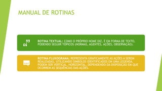 MANUAL DE ROTINAS
ROTINA TEXTUAL: COMO O PRÓPRIO NOME DIZ, É EM FORMA DE TEXTO,
PODENDO SEGUIR TÓPICOS (NORMAS, AGENTES, AÇÕES, OBSERVAÇÃO).
ROTINA FLUXOGRAMA: REPRESENTA GRAFICAMENTE AS AÇÕES A SEREM
REALIZADAS, UTILIZANDO SÍMBOLOS IDENTIFICADOS EM UMA LEGENDA.
PODEM SER VERTICAL, HORIZONTAL, DEPENDENDO DA DISPOSIÇÃO EM QUE
OCORREM AS SEQUÊNCIAS DAS AÇÕES.
 