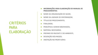 CRITÉRIOS
PARA
ELABORAÇÃO
 INFORMAÇÕES PARA ELABORAÇÃO DE MANUAL DE
PROCEDIMENTOS:
 NOME DA ORGANIZAÇÃO DE SAÚDE;
 NOME DA UNIDADE DE ENFERMAGEM;
 TÍTULO DO PROCEDIMENTO;
 FINALIDADE;
 PRINCÍPIOS A SEREM OBSERVADOS;
 MATERIAL NECESSÁRIO;
 PREPARO DO PACIENTE E DO AMBIENTE;
 DESCRIÇÃO DOS PASSOS;
 ANOTAÇÃO NO PRONTUÁRIO.
 