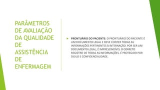 PARÂMETROS
DE AVALIAÇÃO
DA QUALIDADE
DE
ASSISTÊNCIA
DE
ENFERMAGEM
 PRONTUÁRIO DO PACIENTE: O PRONTUÁRIO DO PACIENTE É
UM DOCUMENTO LEGAL E DEVE CONTER TODAS AS
INFORMAÇÕES PERTINENTES À INTERNAÇÃO. POR SER UM
DOCUMENTO LEGAL, É IMPRESCINDÍVEL O CORRETO
REGISTRO DE TODAS AS INFORMAÇÕES. É PROTEGIDO POR
SIGILO E CONFIDENCIALIDADE.
 