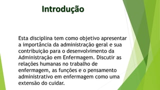 Esta disciplina tem como objetivo apresentar
a importância da administração geral e sua
contribuição para o desenvolvimento da
Administração em Enfermagem. Discutir as
relações humanas no trabalho de
enfermagem, as funções e o pensamento
administrativo em enfermagem como uma
extensão do cuidar.
 