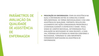 PARÂMETROS DE
AVALIAÇÃO DA
QUALIDADE
DE ASSISTÊNCIA
DE
ENFERMAGEM
 PRESCRIÇÃO DE ENFERMAGEM: ETAPA DA ASSISTÊNCIA NA
QUAL O ENFERMEIRO DEFINE AS CONDUTAS A SEREM
IMPLEMENTADAS DE FORMA INDIVIDUALIZADA E VISA UMA
ASSISTÊNCIA DE QUALIDADE. PORTANTO, RESULTA DOS
JULGAMENTO DAS AÇÕES CONSIDERADAS PRIORITÁRIAS E
LEVANTADAS DURANTE A ENTREVISTA E EXAME FÍSICO,
SENDO DE CARÁTER INDIVIDUAL, DETERMINADAS PELA
AVALIAÇÃO DA NECESSIDADE DE CADA PACIENTE, A CADA
24H, PODENDO SER ALTERADA OU MANTIDA CONFORME A
NECESSIDADE, TORNANDO-SE UMA IMPORTANTE
FERRAMENTA NORTEADORA DA ASSISTÊNCIA DE
ENFERMAGEM.
 