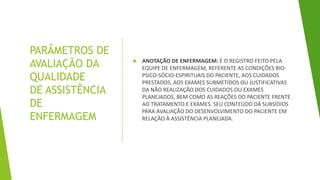 PARÂMETROS DE
AVALIAÇÃO DA
QUALIDADE
DE ASSISTÊNCIA
DE
ENFERMAGEM
 ANOTAÇÃO DE ENFERMAGEM: É O REGISTRO FEITO PELA
EQUIPE DE ENFERMAGEM, REFERENTE AS CONDIÇÕES BIO-
PSICO-SÓCIO-ESPIRITUAIS DO PACIENTE, AOS CUIDADOS
PRESTADOS, AOS EXAMES SUBMETIDOS OU JUSTIFICATIVAS
DA NÃO REALIZAÇÃO DOS CUIDADOS OU EXAMES
PLANEJADOS, BEM COMO AS REAÇÕES DO PACIENTE FRENTE
AO TRATAMENTO E EXAMES. SEU CONTEÚDO DÁ SUBSÍDIOS
PARA AVALIAÇÃO DO DESENVOLVIMENTO DO PACIENTE EM
RELAÇÃO À ASSISTÊNCIA PLANEJADA.
 