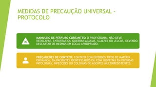 MEDIDAS DE PRECAUÇÃO UNIVERSAL -
PROTOCOLO
MANUSEIO DE PÉRFURO CORTANTES: O PROFISSIONAL NÃO DEVE
REENCAPAR, ENTORTAR OU QUEBRAR AGULAS, SCALPES OU JELCOS, DEVENDO
DESCARTAR OS MESMOS EM LOCAL APROPRIADO.
PRECAUÇÕES DE CONTATO: CONTATO COM DIVERSOS TIPOS DE MATÉRIA
ORGÂNICA, EM PACIENTES IDENTIFICADOS OU COM SUSPEITAS EM DIVERSAS
PATOLOGIAS, INFECÇÕES OU COLÔNIAS DE AGENTES MULTIRRESISTENTES.
 