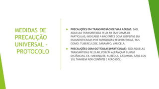 MEDIDAS DE
PRECAUÇÃO
UNIVERSAL -
PROTOCOLO
 PRECAUÇÕES EM TRANSMISSÃO DE VIAS AÉREAS: SÃO
AQUELAS TRANSMITIDAS PELO AR EM FORMA DE
PARTÍCULAS, INDICADO A PACIENTES COM SUSPEITAS OU
DIAGNOSTICADAS POR PATOLOGIAS RESPIRATÓRIAS, TAIS
COMO: TUBERCULOSE, SARAMPO, VARICELA.
 PRECAUÇÕES COM GOTÍCULAS (PARTÍCULAS): SÃO AQUELAS
TRANSMITIDAS PELO AR, PORÉM ALCANÇAM CURTAS
DISTÂNCIAS. EX.: MENINGITE, RUBÉOLA, CAXUMBA, SARS-COV
19 ( TAMBÉM POR CONTATO E AEROSSOL)
 