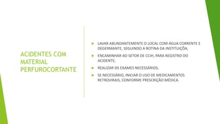 ACIDENTES COM
MATERIAL
PERFUROCORTANTE
 LAVAR ABUNDANTEMENTE O LOCAL COM ÁGUA CORRENTE E
DEGERMANTE, SEGUINDO A ROTINA DA INSTITUIÇÕA;
 ENCAMINHAR AO SETOR DE CCIH, PARA REGISTRO DO
ACIDENTE;
 REALIZAR OS EXAMES NECESSÁRIOS;
 SE NECESSÁRIO, INICIAR O USO DE MEDICAMENTOS
RETROVIRAIS, CONFORME PRESCRIÇÃO MÉDICA.
 
