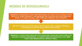 MEDIDAS DE BIOSSEGURANÇA
HEPATITE C: O RISCO DESSA PATOLOGIA ESTÁ ASSOCIADO A INFECÇÕES PERCUTÂNEAS OU
MUCOSAS E SANGUE CONTAMINADO, O ACIDENTE DEVE SER NOTIFICADO A CCIH, NÃO
EXISTE UMA MEDIDA EFICAZ CONTRA O VÍRUS.
HIV: DEVE-SE REALIZAR TESTES PARA A DETECÇÃO DO VÍRUS, O MÉDICO AVALIARÁ A
NECESSIDADE OU NÃO DO USO DE DROGAS RETROVIRAIS.
HEPATITE B: RECOMENDA-SE QUE TODO PROFISSIONAL DE SAÚDE SEJA VACINADO CONTRA
HEPATITE B. SENDO VACINADO, É RECOMENDADO QUE SEJA REALIZADO UMA SOROLOGIA
(ENTRE 1 A 6 MESES DA DOSE), PARA VERIFICAR A PRESENÇA DE ANTICORPOS.
 