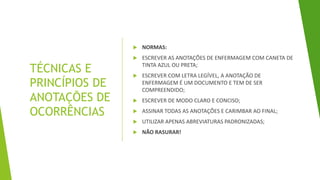 TÉCNICAS E
PRINCÍPIOS DE
ANOTAÇÕES DE
OCORRÊNCIAS
 NORMAS:
 ESCREVER AS ANOTAÇÕES DE ENFERMAGEM COM CANETA DE
TINTA AZUL OU PRETA;
 ESCREVER COM LETRA LEGÍVEL, A ANOTAÇÃO DE
ENFERMAGEM É UM DOCUMENTO E TEM DE SER
COMPREENDIDO;
 ESCREVER DE MODO CLARO E CONCISO;
 ASSINAR TODAS AS ANOTAÇÕES E CARIMBAR AO FINAL;
 UTILIZAR APENAS ABREVIATURAS PADRONIZADAS;
 NÃO RASURAR!
 
