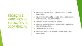 TÉCNICAS E
PRINCÍPIOS DE
ANOTAÇÕES DE
OCORRÊNCIAS
 REGISTRAR REALIZAÇÃO DE EXAMES E JUSTIFICAR A NÃO
REALIZAÇÃO;
 RELATAR AS INFORMAÇÕES SOBRE O ESTADO DO PACIENTE E
DOS CUIDADOS A ELES DISPENSADOS;
 ANOTAR CARACTERÍSITICAS DAS FERIDAS;
 REALIZAR BALANÇO HÍDRICO COM PRECISÃO E ANOTAR NO
RESPECTIVO RELATÓRIO;
 ANOTAR AFERIÇÃO DE SSVV;
 REGISTRAR QUEIXAS DE PACIENTES OU ANORMALIDADES
DETECTADAS;
 