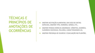 TÉCNICAS E
PRINCÍPIOS DE
ANOTAÇÕES DE
OCORRÊNCIAS
 ANOTAR ACEITAÇÃO ALIMENTAR, EM CASO DE DIETAS
ESPECIAIS, ANOTAR TIPO, HORÁRIO, SONDA, ETC.;
 ANOTAR PERDAS HÍDRICAS ANORMAIS: VÔMITOS, DIARRÉIA,
SUDORESE EXCESSIVA, POLIÚRIA, CARACTERIZANDO-AS;
 ANOTAR PRESENÇA DE DIURESE E EVACUAÇÃO NO PLANTÃO;
 