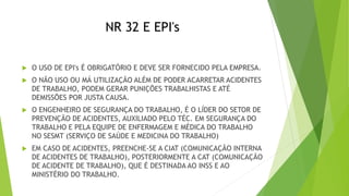 NR 32 E EPI's
 O USO DE EPI's É OBRIGATÓRIO E DEVE SER FORNECIDO PELA EMPRESA.
 O NÃO USO OU MÁ UTILIZAÇÃO ALÉM DE PODER ACARRETAR ACIDENTES
DE TRABALHO, PODEM GERAR PUNIÇÕES TRABALHISTAS E ATÉ
DEMISSÕES POR JUSTA CAUSA.
 O ENGENHEIRO DE SEGURANÇA DO TRABALHO, É O LÍDER DO SETOR DE
PREVENÇÃO DE ACIDENTES, AUXILIADO PELO TÉC. EM SEGURANÇA DO
TRABALHO E PELA EQUIPE DE ENFERMAGEM E MÉDICA DO TRABALHO
NO SESMT (SERVIÇO DE SAÚDE E MEDICINA DO TRABALHO)
 EM CASO DE ACIDENTES, PREENCHE-SE A CIAT (COMUNICAÇÃO INTERNA
DE ACIDENTES DE TRABALHO), POSTERIORMENTE A CAT (COMUNICAÇÃO
DE ACIDENTE DE TRABALHO), QUE É DESTINADA AO INSS E AO
MINISTÉRIO DO TRABALHO.
 