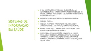 SISTEMAS DE
INFORMAÇÃO
EM SAÚDE
 É UM SISTEMA COMPUTACIONAL QUE GERÊNCIA AS
QUESTÕES CLÍNICAS E ADMINISTRATIVAS DE UM SERVIÇO DE
SAÚDE, VISANDO PROMOVER A MELHORA NO ATENDIMENTO
GLOBAL DO PACIENTE.
 PROMOVER UMA MAIOR EFICIÊNCIA ADMINISTRATIVA;
 REDUZIR CUSTOS;
 REDUZIR TEMPO DE INTERNAÇÃO, MELHORANDO O
ATENDIMENTO E A COMUNICAÇÃO MULTIDISCIPLINAR;
 COM A REDUÇÃO DO TEMPO DE INTERNAÇÃO, REDUZ O
RISCO DE INFECÇÕES HOSPITALARES.
 UM SISTEMA DE INFORMAÇÃO, CONSTITUI-SE EM UM
MECANISMO DE COLETA, PROCESSAMENTO, ANÁLISE, E
TRANSMISSÃO DA INFORMAÇÃO NECESSÁRIA PARA SE
PLANEJAR, ORGANIZAR, OPERAR E AVALIAR OS SERVIÇOS DE
SAÚDE. (OMS)
 