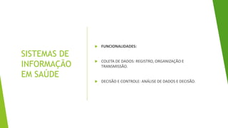 SISTEMAS DE
INFORMAÇÃO
EM SAÚDE
 FUNCIONALIDADES:
 COLETA DE DADOS: REGISTRO, ORGANIZAÇÃO E
TRANSMISSÃO.
 DECISÃO E CONTROLE: ANÁLISE DE DADOS E DECISÃO.
 