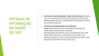 SISTEMAS DE
INFORMAÇÃO
EM SAÚDE
DO SUS
 SISTEMAS DE INFORMAÇÕES SOBRE MORTALIDADE, CRIADO
EM 1975, GERÊNCIA A REGULAR OBTENÇÃO DE DADOS DE
MORTALIDADE NO PAÍS, SUBSIDIANDO AS DIVERSAS ESFERAS
DE GESTÃO EM SAÚDE.
 SISTEMA DE INFORMAÇÕES DE NASCIDOS
VIVOS, IMPLANTADO PELO MINISTÉRIO DA SAÚDE EM
1990, COM O OBJETIVO DE LEVANTAR
INFORMAÇÕES REFERENTES AOS NASCIMENTOS EM TODO
TERRITÓRIO NACIONAL, APRESENTA ATUALMENTE UM
NÚMERO MAIOR DO QUE O APRESENTADO PELO IBGE, COM
BASE NOS CARTÓRIOS DE REGISTRO CIVIL.
 