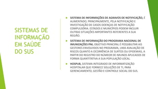 SISTEMAS DE
INFORMAÇÃO
EM SAÚDE
DO SUS
 SISTEMA DE INFORMAÇÕES DE AGRAVOS DE NOTIFICAÇÃO, É
ALIMENTADO, PRINCIPALMENTE, PELA NOTIFICAÇÃO E
INVESTIGAÇÃO DE CASOS DOENÇAS DE NOTIFICAÇÃO
COMPULSÓRIA. ESTADOS E MUNICÍPIOS PODEM INCLUIR
OUTRAS SITUAÇÕES IMPORTANTES REFERENTES A SUA
REGIÃO.
 SISTEMA DE INFORMAÇÃO DO PROGRAMA NACIONAL DE
IMUNIZAÇÕES PNI, OBJETIVO PRINCIPAL É POSSIBILITAR AIS
GESTORES ENVOLVIDOS NO PROGRAMA, UMA AVALIAÇÃO DE
RISCOS QUANTO A OCORRÊNCIA DE SURTOS OU EPIDEMIAS, A
PARTIR DO REGISTRO DO NÚMEOR DE IMUNOS APLICADOS DE
FORMA QUANTITATIVA A SUA POPULAÇÃO LOCAL.
 HOSPUB, SISTEMA INTEGRADO DE INFORMATIZAÇÃO
HOSPITALAR QUE FORNECE SOLUÇÕES DE TI, PARA
GERENCIAMENTO, GESTÃO E CONTROLE SOCIAL DO SUS.
 