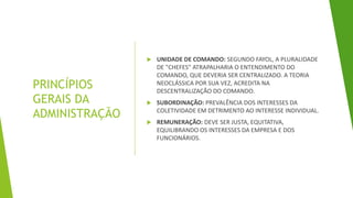 PRINCÍPIOS
GERAIS DA
ADMINISTRAÇÃO
 UNIDADE DE COMANDO: SEGUNDO FAYOL, A PLURALIDADE
DE "CHEFES" ATRAPALHARIA O ENTENDIMENTO DO
COMANDO, QUE DEVERIA SER CENTRALIZADO. A TEORIA
NEOCLÁSSICA POR SUA VEZ, ACREDITA NA
DESCENTRALIZAÇÃO DO COMANDO.
 SUBORDINAÇÃO: PREVALÊNCIA DOS INTERESSES DA
COLETIVIDADE EM DETRIMENTO AO INTERESSE INDIVIDUAL.
 REMUNERAÇÃO: DEVE SER JUSTA, EQUITATIVA,
EQUILIBRANDO OS INTERESSES DA EMPRESA E DOS
FUNCIONÁRIOS.
 
