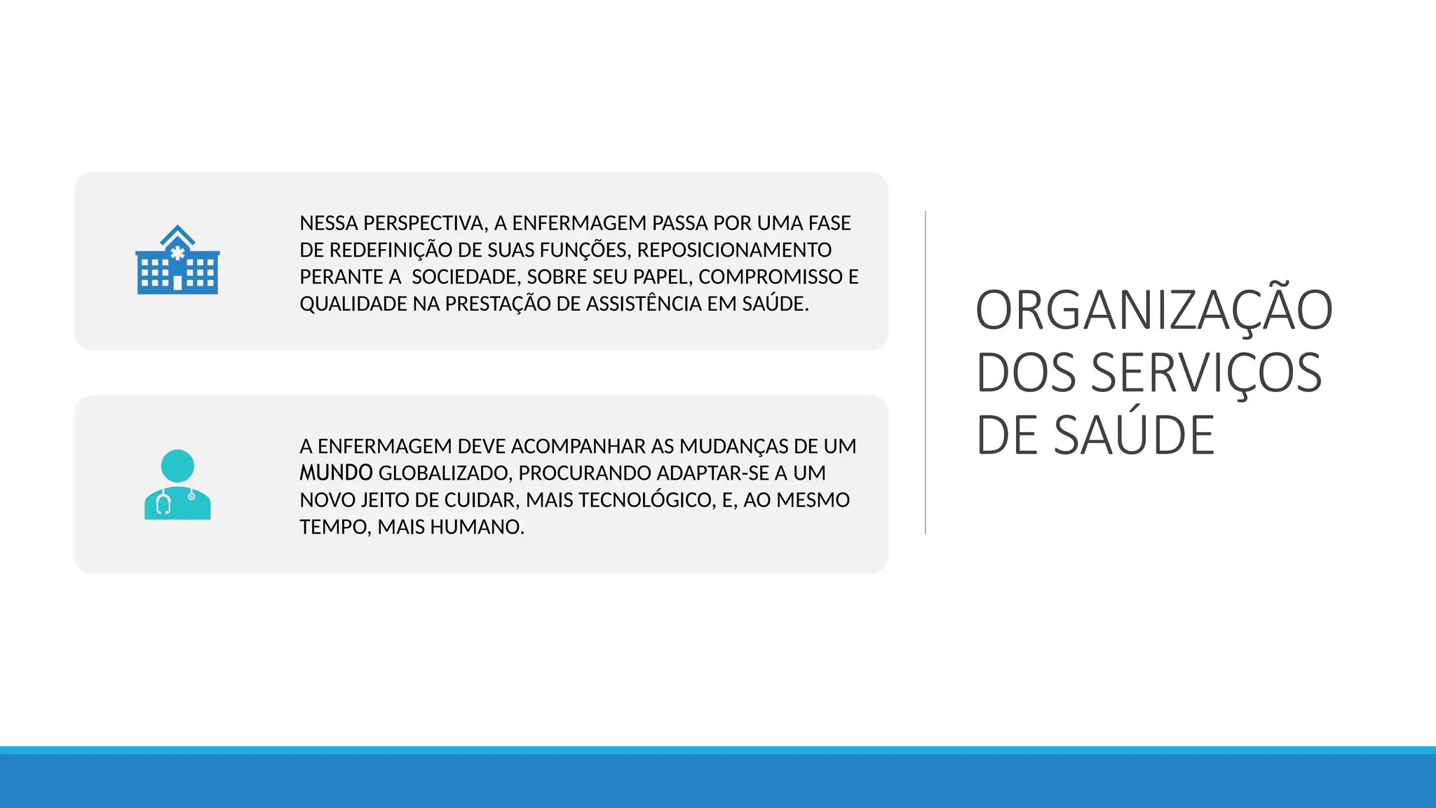 ORGANIZAÇÃO
DOS SERVIÇOS
DE SAÚDE
NESSA PERSPECTIVA, A ENFERMAGEM PASSA POR UMA FASE
DE REDEFINIÇÃO DE SUAS FUNÇÕES, REPOSICIONAMENTO
PERANTE A SOCIEDADE, SOBRE SEU PAPEL, COMPROMISSO E
QUALIDADE NA PRESTAÇÃO DE ASSISTÊNCIA EM SAÚDE.
A ENFERMAGEM DEVE ACOMPANHAR AS MUDANÇAS DE UM
MUNDO GLOBALIZADO, PROCURANDO ADAPTAR-SE A UM
NOVO JEITO DE CUIDAR, MAIS TECNOLÓGICO, E, AO MESMO
TEMPO, MAIS HUMANO.
 