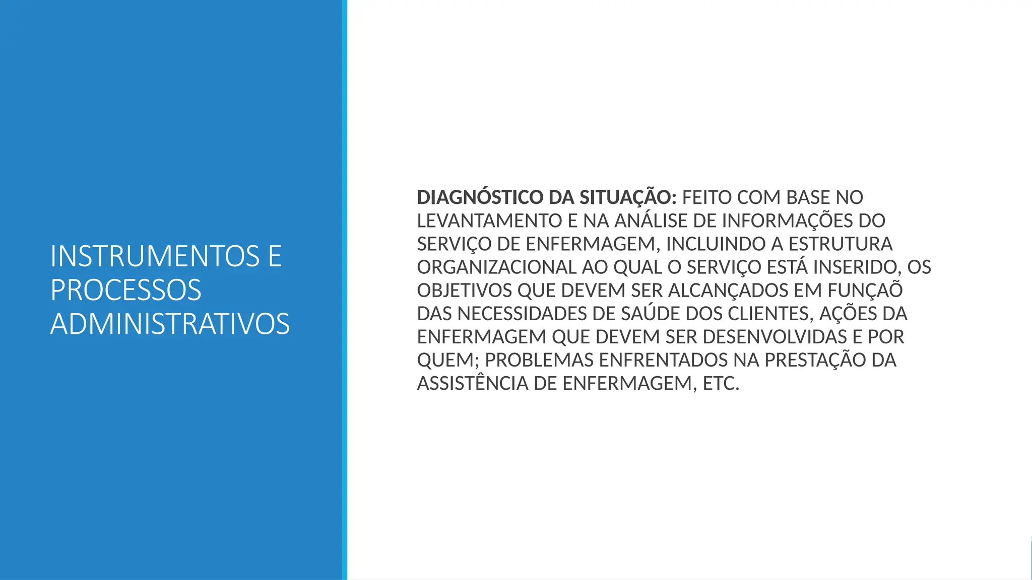 INSTRUMENTOS E
PROCESSOS
ADMINISTRATIVOS
DIAGNÓSTICO DA SITUAÇÃO: FEITO COM BASE NO
LEVANTAMENTO E NA ANÁLISE DE INFORMAÇÕES DO
SERVIÇO DE ENFERMAGEM, INCLUINDO A ESTRUTURA
ORGANIZACIONAL AO QUAL O SERVIÇO ESTÁ INSERIDO, OS
OBJETIVOS QUE DEVEM SER ALCANÇADOS EM FUNÇAÕ
DAS NECESSIDADES DE SAÚDE DOS CLIENTES, AÇÕES DA
ENFERMAGEM QUE DEVEM SER DESENVOLVIDAS E POR
QUEM; PROBLEMAS ENFRENTADOS NA PRESTAÇÃO DA
ASSISTÊNCIA DE ENFERMAGEM, ETC.
 