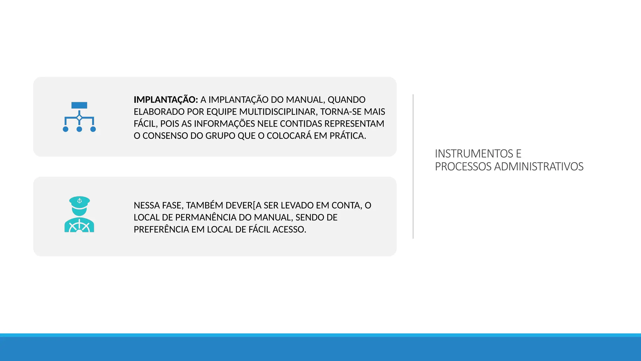 INSTRUMENTOS E
PROCESSOS ADMINISTRATIVOS
IMPLANTAÇÃO: A IMPLANTAÇÃO DO MANUAL, QUANDO
ELABORADO POR EQUIPE MULTIDISCIPLINAR, TORNA-SE MAIS
FÁCIL, POIS AS INFORMAÇÕES NELE CONTIDAS REPRESENTAM
O CONSENSO DO GRUPO QUE O COLOCARÁ EM PRÁTICA.
NESSA FASE, TAMBÉM DEVER[A SER LEVADO EM CONTA, O
LOCAL DE PERMANÊNCIA DO MANUAL, SENDO DE
PREFERÊNCIA EM LOCAL DE FÁCIL ACESSO.
 
