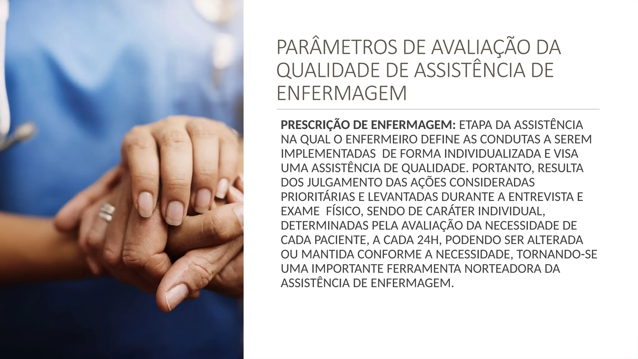 PARÂMETROS DE AVALIAÇÃO DA
QUALIDADE DE ASSISTÊNCIA DE
ENFERMAGEM
PRESCRIÇÃO DE ENFERMAGEM: ETAPA DA ASSISTÊNCIA
NA QUAL O ENFERMEIRO DEFINE AS CONDUTAS A SEREM
IMPLEMENTADAS DE FORMA INDIVIDUALIZADA E VISA
UMA ASSISTÊNCIA DE QUALIDADE. PORTANTO, RESULTA
DOS JULGAMENTO DAS AÇÕES CONSIDERADAS
PRIORITÁRIAS E LEVANTADAS DURANTE A ENTREVISTA E
EXAME FÍSICO, SENDO DE CARÁTER INDIVIDUAL,
DETERMINADAS PELA AVALIAÇÃO DA NECESSIDADE DE
CADA PACIENTE, A CADA 24H, PODENDO SER ALTERADA
OU MANTIDA CONFORME A NECESSIDADE, TORNANDO-SE
UMA IMPORTANTE FERRAMENTA NORTEADORA DA
ASSISTÊNCIA DE ENFERMAGEM.
 