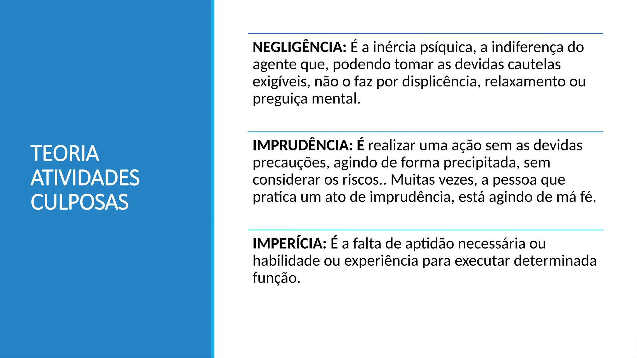 TEORIA
ATIVIDADES
CULPOSAS
NEGLIGÊNCIA: É a inércia psíquica, a indiferença do
agente que, podendo tomar as devidas cautelas
exigíveis, não o faz por displicência, relaxamento ou
preguiça mental.
IMPRUDÊNCIA: É realizar uma ação sem as devidas
precauções, agindo de forma precipitada, sem
considerar os riscos.. Muitas vezes, a pessoa que
pratica um ato de imprudência, está agindo de má fé.
IMPERÍCIA: É a falta de aptidão necessária ou
habilidade ou experiência para executar determinada
função.
 