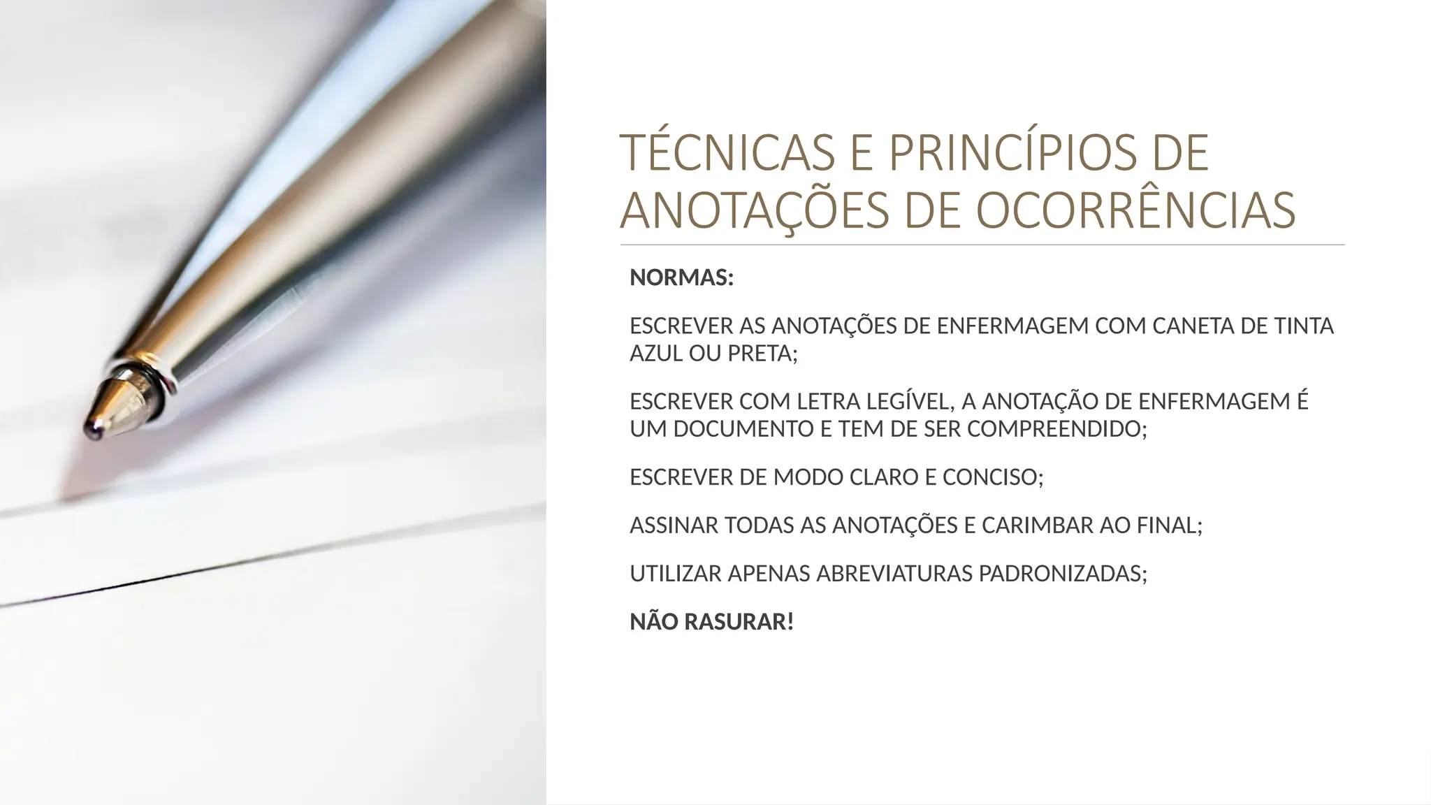 TÉCNICAS E PRINCÍPIOS DE
ANOTAÇÕES DE OCORRÊNCIAS
NORMAS:
ESCREVER AS ANOTAÇÕES DE ENFERMAGEM COM CANETA DE TINTA
AZUL OU PRETA;
ESCREVER COM LETRA LEGÍVEL, A ANOTAÇÃO DE ENFERMAGEM É
UM DOCUMENTO E TEM DE SER COMPREENDIDO;
ESCREVER DE MODO CLARO E CONCISO;
ASSINAR TODAS AS ANOTAÇÕES E CARIMBAR AO FINAL;
UTILIZAR APENAS ABREVIATURAS PADRONIZADAS;
NÃO RASURAR!
 