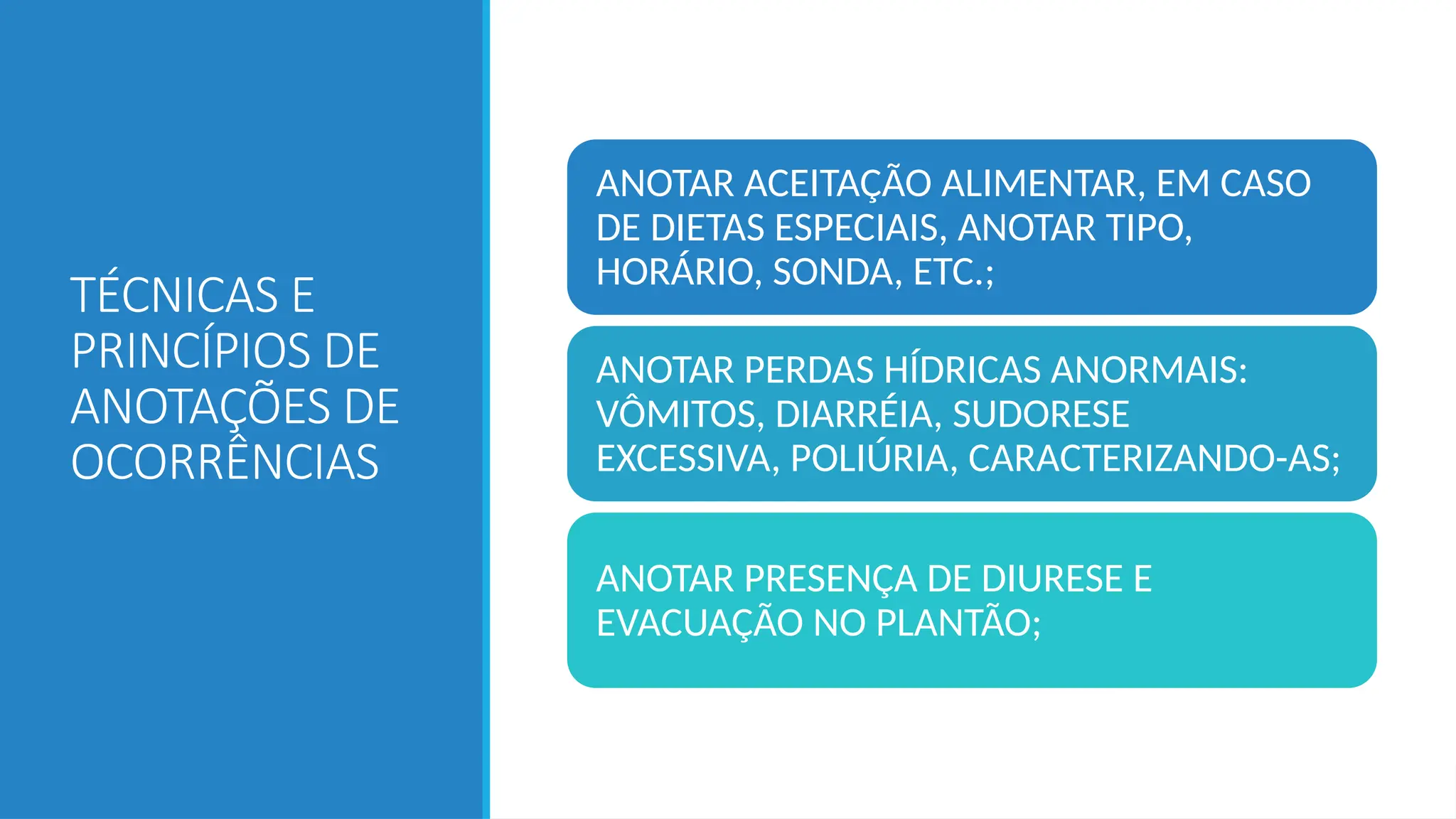 TÉCNICAS E
PRINCÍPIOS DE
ANOTAÇÕES DE
OCORRÊNCIAS
ANOTAR ACEITAÇÃO ALIMENTAR, EM CASO
DE DIETAS ESPECIAIS, ANOTAR TIPO,
HORÁRIO, SONDA, ETC.;
ANOTAR PERDAS HÍDRICAS ANORMAIS:
VÔMITOS, DIARRÉIA, SUDORESE
EXCESSIVA, POLIÚRIA, CARACTERIZANDO-AS;
ANOTAR PRESENÇA DE DIURESE E
EVACUAÇÃO NO PLANTÃO;
 