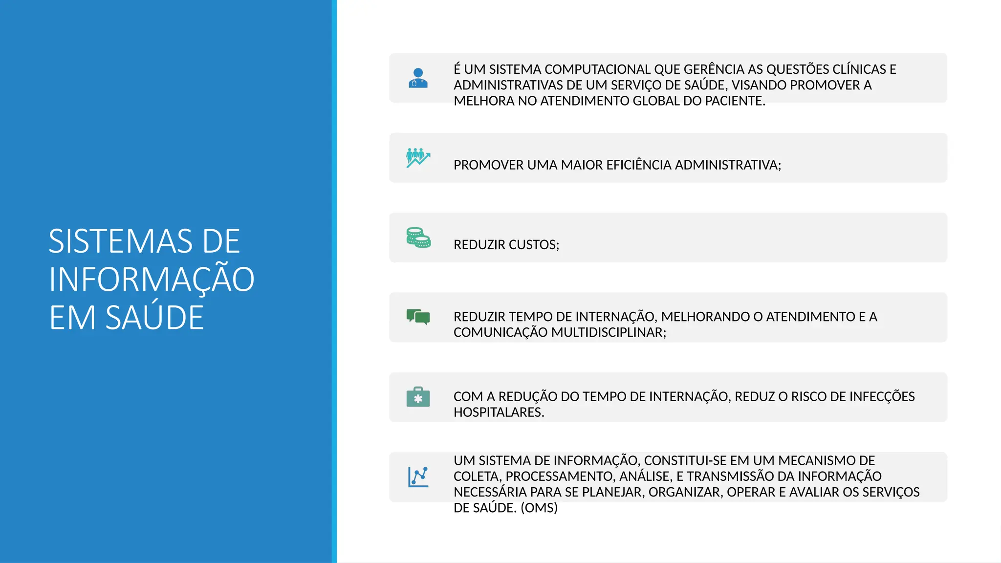 SISTEMAS DE
INFORMAÇÃO
EM SAÚDE
É UM SISTEMA COMPUTACIONAL QUE GERÊNCIA AS QUESTÕES CLÍNICAS E
ADMINISTRATIVAS DE UM SERVIÇO DE SAÚDE, VISANDO PROMOVER A
MELHORA NO ATENDIMENTO GLOBAL DO PACIENTE.
PROMOVER UMA MAIOR EFICIÊNCIA ADMINISTRATIVA;
REDUZIR CUSTOS;
REDUZIR TEMPO DE INTERNAÇÃO, MELHORANDO O ATENDIMENTO E A
COMUNICAÇÃO MULTIDISCIPLINAR;
COM A REDUÇÃO DO TEMPO DE INTERNAÇÃO, REDUZ O RISCO DE INFECÇÕES
HOSPITALARES.
UM SISTEMA DE INFORMAÇÃO, CONSTITUI-SE EM UM MECANISMO DE
COLETA, PROCESSAMENTO, ANÁLISE, E TRANSMISSÃO DA INFORMAÇÃO
NECESSÁRIA PARA SE PLANEJAR, ORGANIZAR, OPERAR E AVALIAR OS SERVIÇOS
DE SAÚDE. (OMS)
 