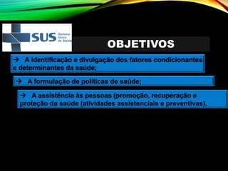 OBJETIVOS
→ A identificação e divulgação dos fatores condicionantes
e determinantes da saúde;
→ A formulação de políticas de saúde;
→ A assistência às pessoas (promoção, recuperação e
proteção da saúde (atividades assistenciais e preventivas).
 