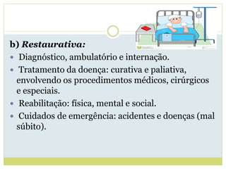 b) Restaurativa:
 Diagnóstico, ambulatório e internação.
 Tratamento da doença: curativa e paliativa,
envolvendo os procedimentos médicos, cirúrgicos
e especiais.
 Reabilitação: física, mental e social.
 Cuidados de emergência: acidentes e doenças (mal
súbito).
 