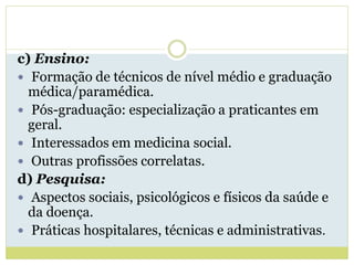c) Ensino:
 Formação de técnicos de nível médio e graduação
médica/paramédica.
 Pós-graduação: especialização a praticantes em
geral.
 Interessados em medicina social.
 Outras profissões correlatas.
d) Pesquisa:
 Aspectos sociais, psicológicos e físicos da saúde e
da doença.
 Práticas hospitalares, técnicas e administrativas.
 